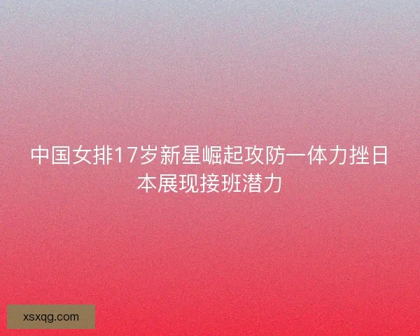 中国女排17岁新星崛起攻防一体力挫日本展现接班潜力