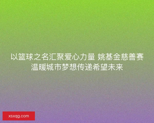 以篮球之名汇聚爱心力量 姚基金慈善赛温暖城市梦想传递希望未来