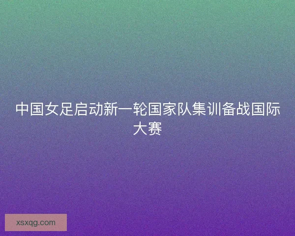 中国女足启动新一轮国家队集训备战国际大赛